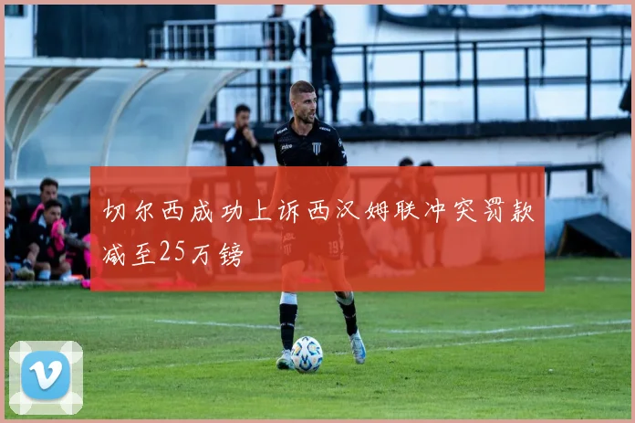 切尔西成功上诉西汉姆联冲突罚款减至25万镑