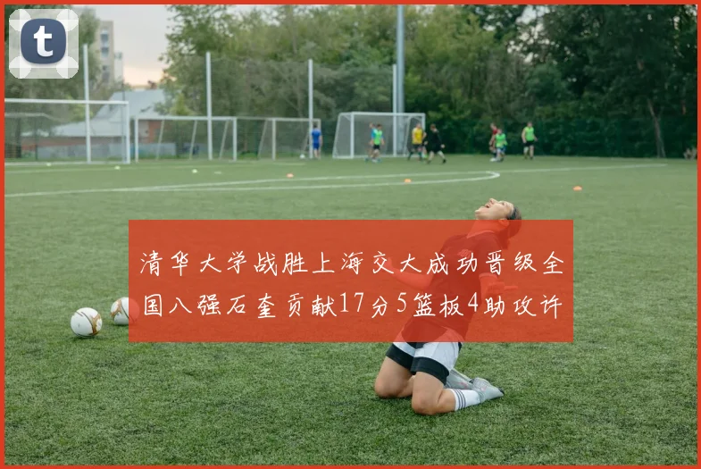 清华大学战胜上海交大成功晋级全国八强石奎贡献17分5篮板4助攻许熙桐斩获16分7篮板