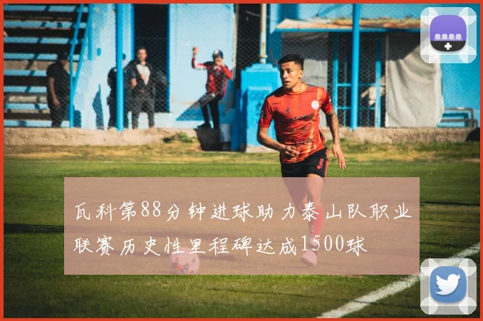 瓦科第88分钟进球助力泰山队职业联赛历史性里程碑达成1500球