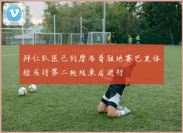 拜仁队医已到摩洛哥驻地赛巴里体检或待第二轮结束后进行