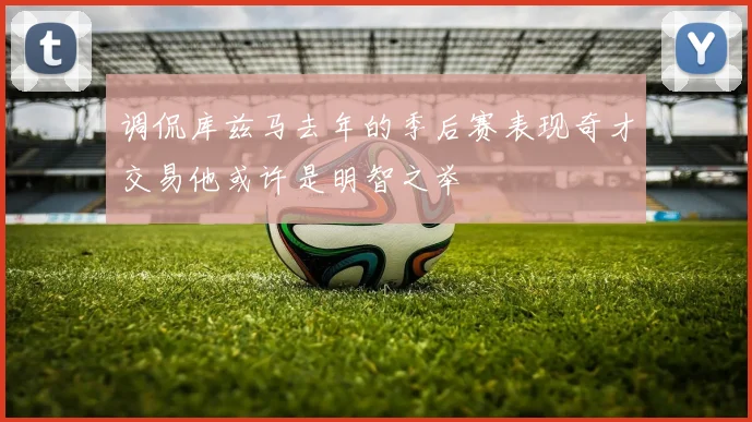 调侃库兹马去年的季后赛表现奇才交易他或许是明智之举