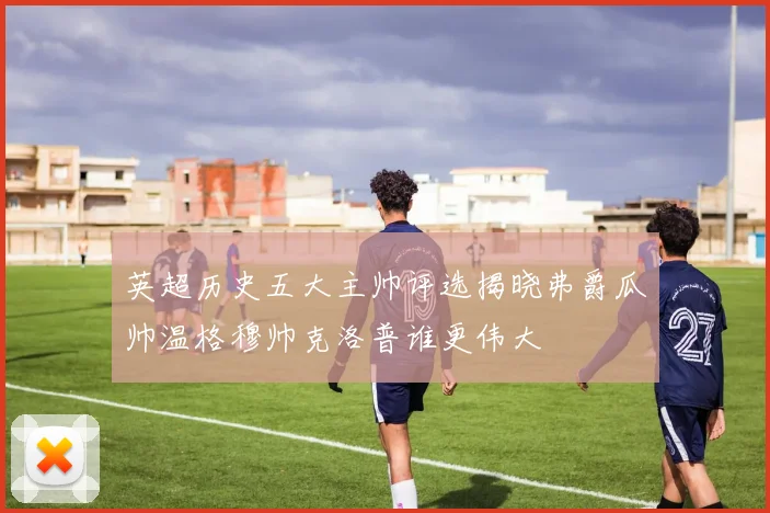 英超历史五大主帅评选揭晓弗爵瓜帅温格穆帅克洛普谁更伟大