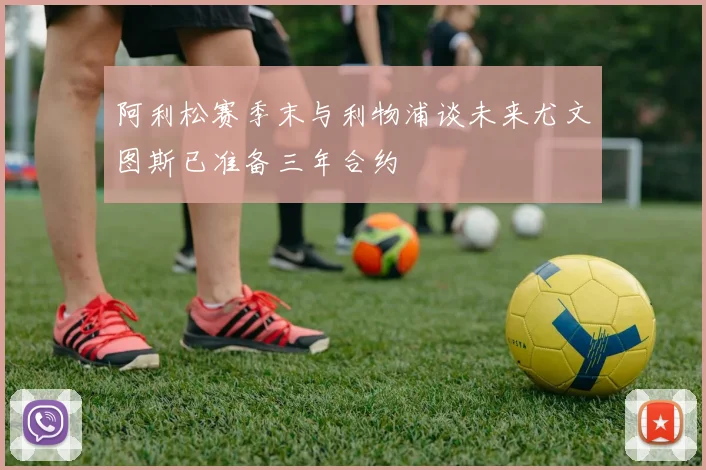 阿利松赛季末与利物浦谈未来尤文图斯已准备三年合约