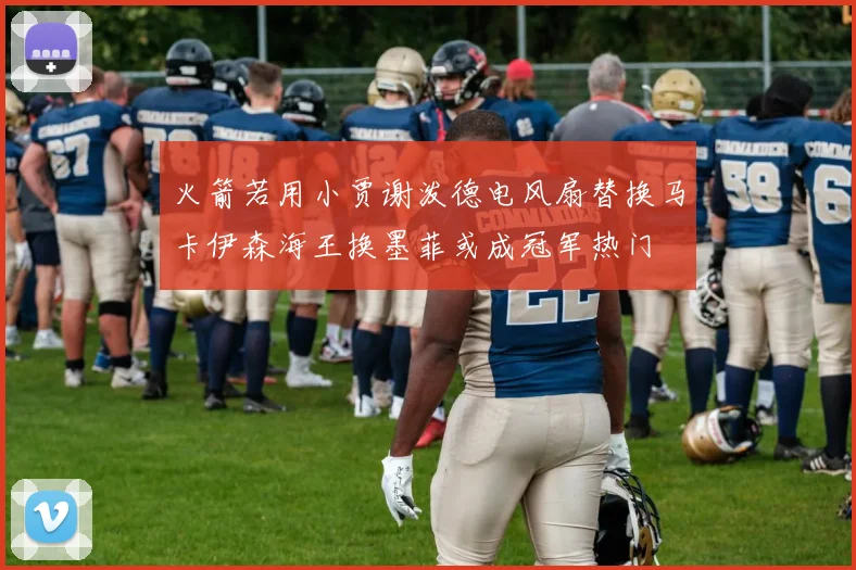 火箭若用小贾谢泼德电风扇替换马卡伊森海王换墨菲或成冠军热门