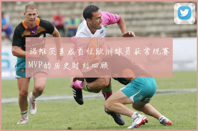 诺维茨基成首位欧洲球员获常规赛MVP的历史时刻回顾