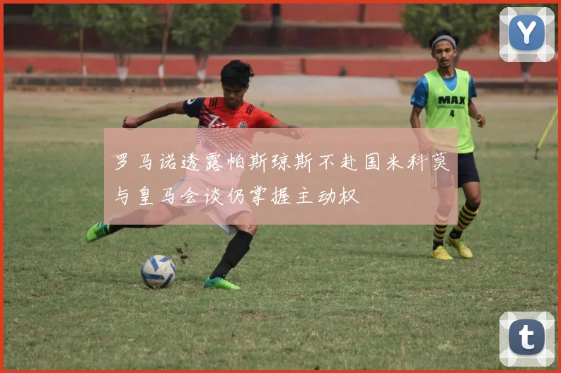 罗马诺透露帕斯琼斯不赴国米科莫与皇马会谈仍掌握主动权
