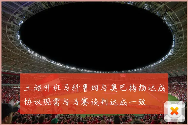 土超升班马科鲁姆与奥巴梅扬达成协议现需与马赛谈判达成一致