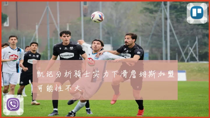 凯记分析骑士实力下滑詹姆斯加盟可能性不大