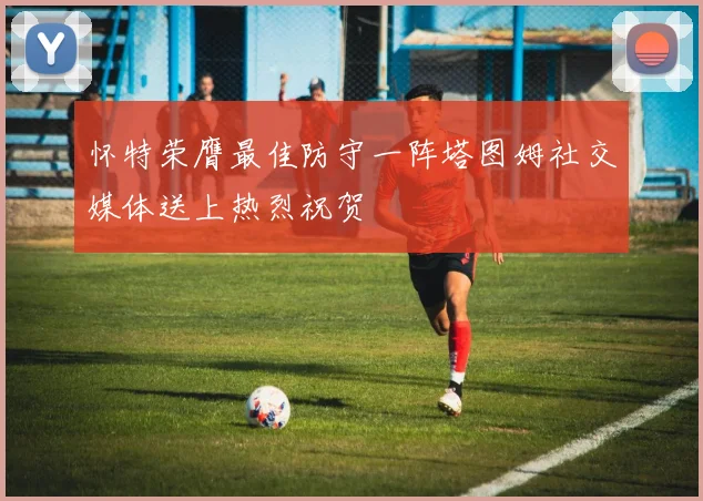 怀特荣膺最佳防守一阵塔图姆社交媒体送上热烈祝贺