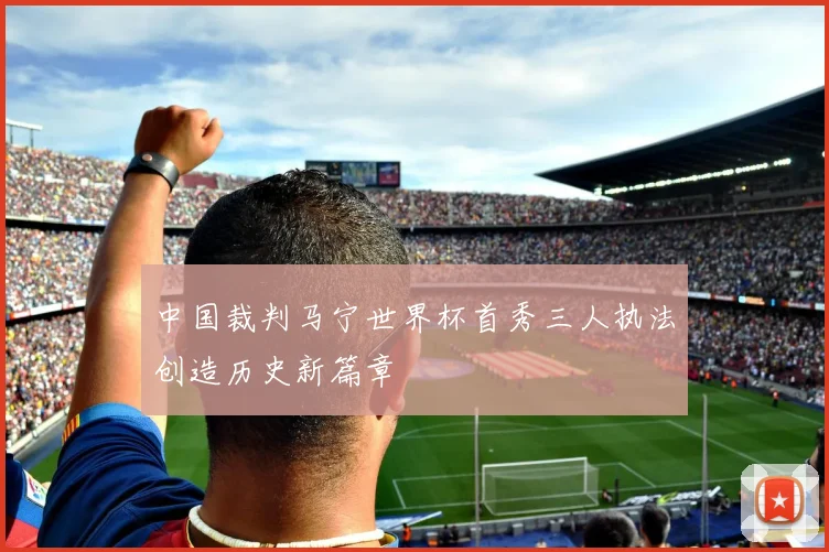 中国裁判马宁世界杯首秀三人执法创造历史新篇章