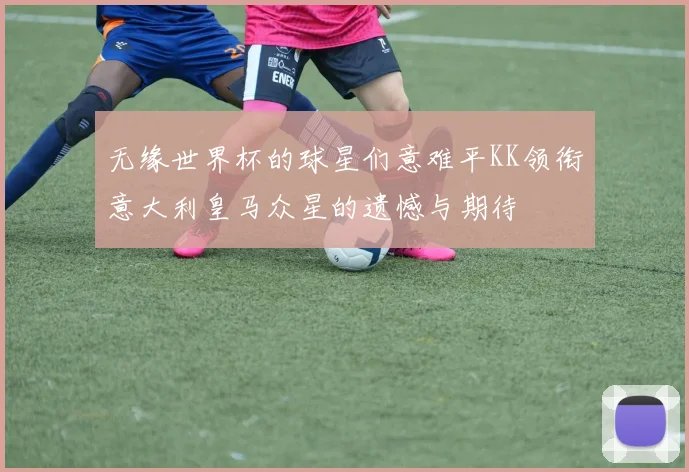 无缘世界杯的球星们意难平KK领衔意大利皇马众星的遗憾与期待