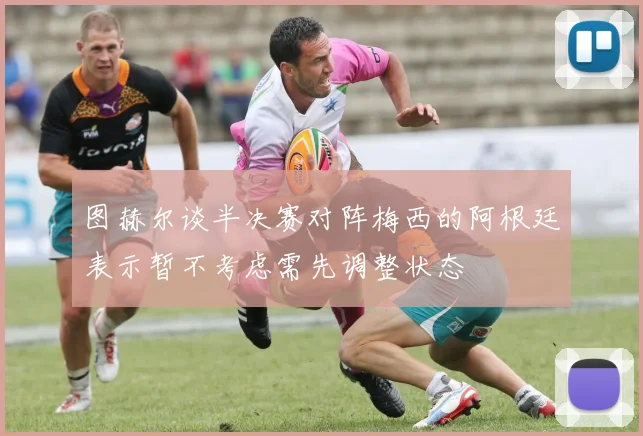 图赫尔谈半决赛对阵梅西的阿根廷表示暂不考虑需先调整状态